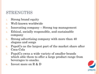STRENGTHS
1. Strong brand equity
2. Well-known worldwide
3. Innovating company – Strong top management
4. Ethical, socially responsible, and sustainable
company
5. Strong advertising company with more than 40
slogans and songs
6. PepsiCo as the largest part of the market share after
Coca-Cola
7. PepsiCo owns a wide variety of smaller brands
which able them to offer a large product range from
beverages to snacks.
8. Invest more on R & D
 