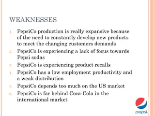 WEAKNESSES
1. PepsiCo production is really expansive because
of the need to constantly develop new products
to meet the changing customers demands
2. PepsiCo is experiencing a lack of focus towards
Pepsi sodas
3. PepsiCo is experiencing product recalls
4. PepsiCo has a low employment productivity and
a weak distribution
5. PepsiCo depends too much on the US market
6. PepsiCo is far behind Coca-Cola in the
international market
 