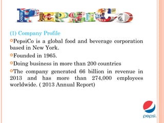 (1) Company Profile
PepsiCo is a global food and beverage corporation
based in New York.
Founded in 1965.
Doing business in more than 200 countries
The company generated 66 billion in revenue in
2013 and has more than 274,000 employees
worldwide. ( 2013 Annual Report)
 