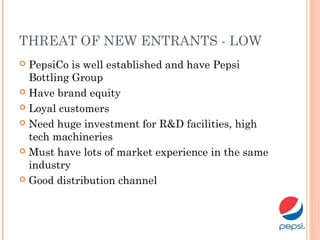 THREAT OF NEW ENTRANTS - LOW
 PepsiCo is well established and have Pepsi
Bottling Group
 Have brand equity
 Loyal customers
 Need huge investment for R&D facilities, high
tech machineries
 Must have lots of market experience in the same
industry
 Good distribution channel
 