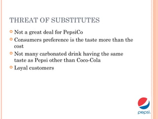 THREAT OF SUBSTITUTES
 Not a great deal for PepsiCo
 Consumers preference is the taste more than the
cost
 Not many carbonated drink having the same
taste as Pepsi other than Coco-Cola
 Loyal customers
 