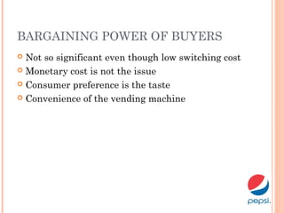 BARGAINING POWER OF BUYERS
 Not so significant even though low switching cost
 Monetary cost is not the issue
 Consumer preference is the taste
 Convenience of the vending machine
 