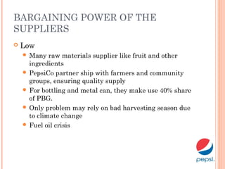 BARGAINING POWER OF THE
SUPPLIERS
 Low
 Many raw materials supplier like fruit and other
ingredients
 PepsiCo partner ship with farmers and community
groups, ensuring quality supply
 For bottling and metal can, they make use 40% share
of PBG.
 Only problem may rely on bad harvesting season due
to climate change
 Fuel oil crisis
 