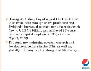  During 2012 alone PepsiCo paid USD 6.5 billion
to shareholders through share purchases and
dividends, increased management operating cash
flow to USD 7.4 billion, and achieved 28% core
return on capital employed (ROE) (Annual
Report, 2012).
 The company maintains several research and
development centers in the USA, as well as,
globally in Shanghai, Hamburg, and Monterrey.
 