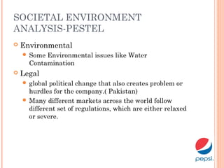 SOCIETAL ENVIRONMENT
ANALYSIS-PESTEL
 Environmental
 Some Environmental issues like Water
Contamination
 Legal
 global political change that also creates problem or
hurdles for the company.( Pakistan)
 Many different markets across the world follow
different set of regulations, which are either relaxed
or severe.
 