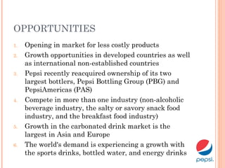 OPPORTUNITIES
1. Opening in market for less costly products
2. Growth opportunities in developed countries as well
as international non-established countries
3. Pepsi recently reacquired ownership of its two
largest bottlers, Pepsi Bottling Group (PBG) and
PepsiAmericas (PAS)
4. Compete in more than one industry (non-alcoholic
beverage industry, the salty or savory snack food
industry, and the breakfast food industry)
5. Growth in the carbonated drink market is the
largest in Asia and Europe
6. The world's demand is experiencing a growth with
the sports drinks, bottled water, and energy drinks
 