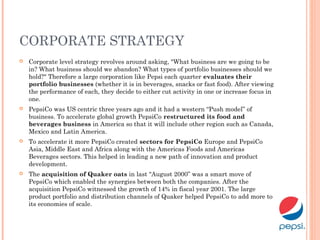 CORPORATE STRATEGY
 Corporate level strategy revolves around asking, "What business are we going to be
in? What business should we abandon? What types of portfolio businesses should we
hold?" Therefore a large corporation like Pepsi each quarter evaluates their
portfolio businesses (whether it is in beverages, snacks or fast food). After viewing
the performance of each, they decide to either cut activity in one or increase focus in
one.
 PepsiCo was US centric three years ago and it had a western “Push model” of
business. To accelerate global growth PepsiCo restructured its food and
beverages business in America so that it will include other region such as Canada,
Mexico and Latin America.
 To accelerate it more PepsiCo created sectors for PepsiCo Europe and PepsiCo
Asia, Middle East and Africa along with the Americas Foods and Americas
Beverages sectors. This helped in leading a new path of innovation and product
development.
 The acquisition of Quaker oats in last “August 2000” was a smart move of
PepsiCo which enabled the synergies between both the companies. After the
acquisition PepsiCo witnessed the growth of 14% in fiscal year 2001. The large
product portfolio and distribution channels of Quaker helped PepsiCo to add more to
its economies of scale.
 
