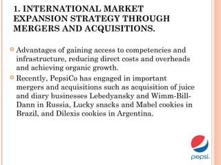 1. INTERNATIONAL MARKET
EXPANSION STRATEGY THROUGH
MERGERS AND ACQUISITIONS.
 Advantages of gaining access to competencies and
infrastructure, reducing direct costs and overheads
and achieving organic growth.
 Recently, PepsiCo has engaged in important
mergers and acquisitions such as acquisition of juice
and diary businesses Lebedyansky and Wimm-Bill-
Dann in Russia, Lucky snacks and Mabel cookies in
Brazil, and Dilexis cookies in Argentina.
 