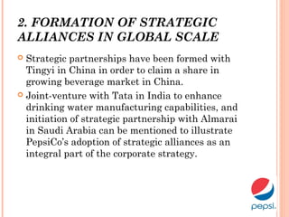 2. FORMATION OF STRATEGIC
ALLIANCES IN GLOBAL SCALE
 Strategic partnerships have been formed with
Tingyi in China in order to claim a share in
growing beverage market in China.
 Joint-venture with Tata in India to enhance
drinking water manufacturing capabilities, and
initiation of strategic partnership with Almarai
in Saudi Arabia can be mentioned to illustrate
PepsiCo’s adoption of strategic alliances as an
integral part of the corporate strategy.
 