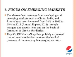 3. FOCUS ON EMERGING MARKETS
 The share of net revenues from developing and
emerging markets such as China, India, and
Russia have been increased from 24% in 2006 to
35% in 2012 (Annual Report, 2012) through
mergers and acquisitions and on the basis of
formation of direct subsidiaries.
 PepsiCo CEO IndraNooyi has publicly expressed
commitments to further increase the level of
presence of the company in emerging markets.
 
