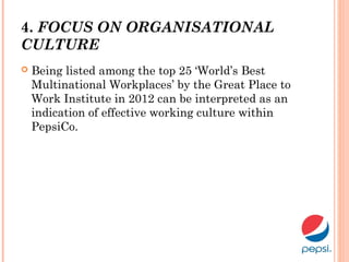 4. FOCUS ON ORGANISATIONAL
CULTURE
 Being listed among the top 25 ‘World’s Best
Multinational Workplaces’ by the Great Place to
Work Institute in 2012 can be interpreted as an
indication of effective working culture within
PepsiCo.
 