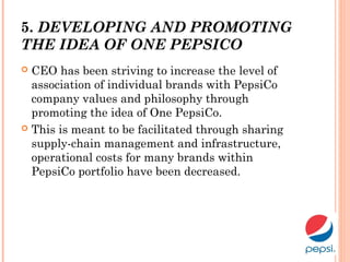 5. DEVELOPING AND PROMOTING
THE IDEA OF ONE PEPSICO
 CEO has been striving to increase the level of
association of individual brands with PepsiCo
company values and philosophy through
promoting the idea of One PepsiCo.
 This is meant to be facilitated through sharing
supply-chain management and infrastructure,
operational costs for many brands within
PepsiCo portfolio have been decreased.
 