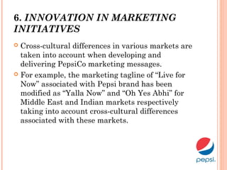 6. INNOVATION IN MARKETING
INITIATIVES
 Cross-cultural differences in various markets are
taken into account when developing and
delivering PepsiCo marketing messages.
 For example, the marketing tagline of “Live for
Now” associated with Pepsi brand has been
modified as “Yalla Now” and “Oh Yes Abhi” for
Middle East and Indian markets respectively
taking into account cross-cultural differences
associated with these markets.
 