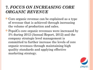 7. FOCUS ON INCREASING CORE
ORGANIC REVENUE
 Core organic revenue can be explained as a type
of revenue that is achieved through increasing
the volume of production and sales.
 PepsiCo core organic revenues were increased by
5% during 2012 (Annual Report, 2012) and the
company strategic level management is
committed to further increase the levels of core
organic revenues through maintaining high
quality standards and applying effective
marketing strategy.
 