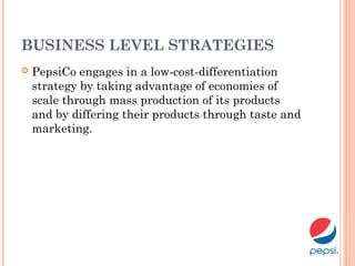 BUSINESS LEVEL STRATEGIES
 PepsiCo engages in a low-cost-differentiation
strategy by taking advantage of economies of
scale through mass production of its products
and by differing their products through taste and
marketing.
 