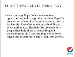 FUNCTIONAL LEVEL STRATEGY
 As a company PepsiCo has tremendous
opportunities and to capitalize on them PepsiCo
depends on talent of its associates and executive
leadership. Therefore talent sustainability is
their main motto. Through this investment in
people they help them in succeeding and
developing the skill that are required to move
ahead and to sustain PepsiCo long term growth.
 