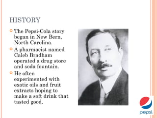 HISTORY
 The Pepsi-Cola story
began in New Bern,
North Carolina.
 A pharmacist named
Caleb Bradham
operated a drug store
and soda fountain.
 He often
experimented with
exotic oils and fruit
extracts hoping to
make a soft drink that
tasted good.
 