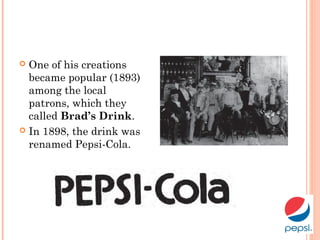  One of his creations
became popular (1893)
among the local
patrons, which they
called Brad’s Drink.
 In 1898, the drink was
renamed Pepsi-Cola.
 