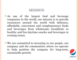 MISSION
 As one of the largest food and beverage
companies in the world, our mission is to provide
consumers around the world with delicious,
affordable, convenient and complementary foods
and beverages from wholesome breakfasts to
healthy and fun daytime snacks and beverages to
evening treats.
 We are committed to investing in our people, our
company and the communities where we operate
to help position the company for long-term,
sustainable growth.
 