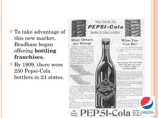  To take advantage of
this new market,
Bradham began
offering bottling
franchises.
 By 1909, there were
250 Pepsi-Cola
bottlers in 24 states.
 