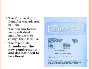  The Pure Food and
Drug Act was adopted
in 1906.
 The new law forced
many soft drink
manufacturers to
change their formula.
 The Pepsi-Cola
formula met the
new requirements
and did not need to
be altered.
 