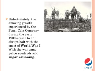  Unfortunately, the
amazing growth
experienced by the
Pepsi-Cola Company
during the early
1900’s came to an
abrupt halt with the
onset of World War I.
With the war came
price controls and
sugar rationing.
 