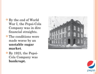  By the end of World
War I, the Pepsi-Cola
Company was in dire
financial straights.
 The conditions were
made worse by an
unstable sugar
market.
 By 1923, the Pepsi-
Cola Company was
bankrupt.
 