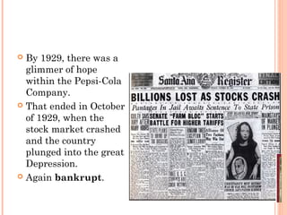  By 1929, there was a
glimmer of hope
within the Pepsi-Cola
Company.
 That ended in October
of 1929, when the
stock market crashed
and the country
plunged into the great
Depression.
 Again bankrupt.
 