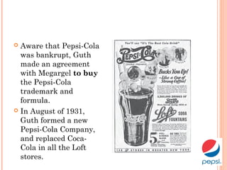  Aware that Pepsi-Cola
was bankrupt, Guth
made an agreement
with Megargel to buy
the Pepsi-Cola
trademark and
formula.
 In August of 1931,
Guth formed a new
Pepsi-Cola Company,
and replaced Coca-
Cola in all the Loft
stores.
 