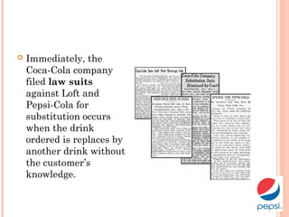  Immediately, the
Coca-Cola company
filed law suits
against Loft and
Pepsi-Cola for
substitution occurs
when the drink
ordered is replaces by
another drink without
the customer’s
knowledge.
 