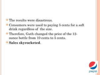  The results were disastrous.
 Consumers were used to paying 5 cents for a soft
drink regardless of the size.
 Therefore, Guth changed the price of the 12-
ounce bottle from 10 cents to 5 cents.
 Sales skyrocketed.
 