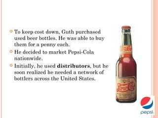  To keep cost down, Guth purchased
used beer bottles. He was able to buy
them for a penny each.
 He decided to market Pepsi-Cola
nationwide.
 Initially, he used distributors, but he
soon realized he needed a network of
bottlers across the United States.
 