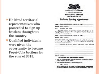  He hired territorial
representatives who
proceeded to sign up
bottlers throughout
the country.
 Qualified individuals
were given the
opportunity to become
Pepsi-Cola bottlers for
the sum of $315.
 