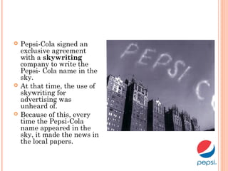  Pepsi-Cola signed an
exclusive agreement
with a skywriting
company to write the
Pepsi- Cola name in the
sky.
 At that time, the use of
skywriting for
advertising was
unheard of.
 Because of this, every
time the Pepsi-Cola
name appeared in the
sky, it made the news in
the local papers.
 