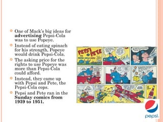  One of Mack’s big ideas for
advertising Pepsi-Cola
was to use Popeye.
 Instead of eating spinach
for his strength, Popeye
would drink Pepsi-Cola.
 The asking price for the
rights to use Popeye was
more than Pepsi-Cola
could afford.
 Instead, they came up
with Pepsi and Pete, the
Pepsi-Cola cops.
 Pepsi and Pete ran in the
Sunday comics from
1939 to 1951.
 