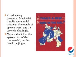  An ad agency
presented Mack with
a radio commercial
that was 45 seconds of
spoken word, and 15
seconds of a jingle.
 Mack did not like the
spoken part of the
commercial, but he
loved the jingle.
 
