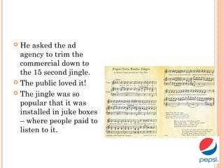  He asked the ad
agency to trim the
commercial down to
the 15 second jingle.
 The public loved it!
 The jingle was so
popular that it was
installed in juke boxes
– where people paid to
listen to it.
 