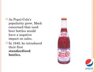 As Pepsi-Cola’s
popularity grow, Mack
concerned that used
beer bottles would
have a negative
impact on sales.
 In 1940, he introduced
their first
standardized
bottles.
 