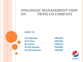 STRATEGIC MANAGEMENT VIEW
ON PEPSI CO COMPANY
• GROUP (7)
• Mr P Rajarajan MBA/003
• Dr M I Siraj MBA/010
• Mr C David MBA/014
• Mr HRC Sampath PDM/004
• Ms Moh Moh Lwin PDM/006
 