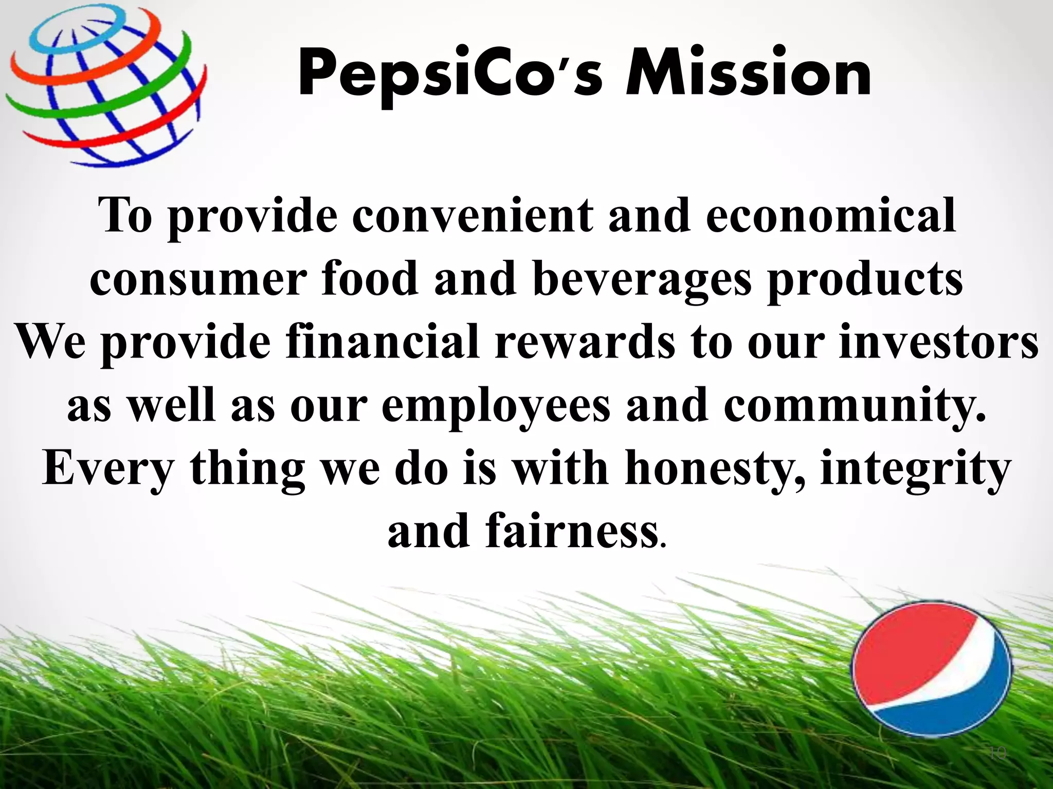 To provide convenient and economical
consumer food and beverages products
We provide financial rewards to our investors
as well as our employees and community.
Every thing we do is with honesty, integrity
and fairness.
PepsiCo's Mission
10
 