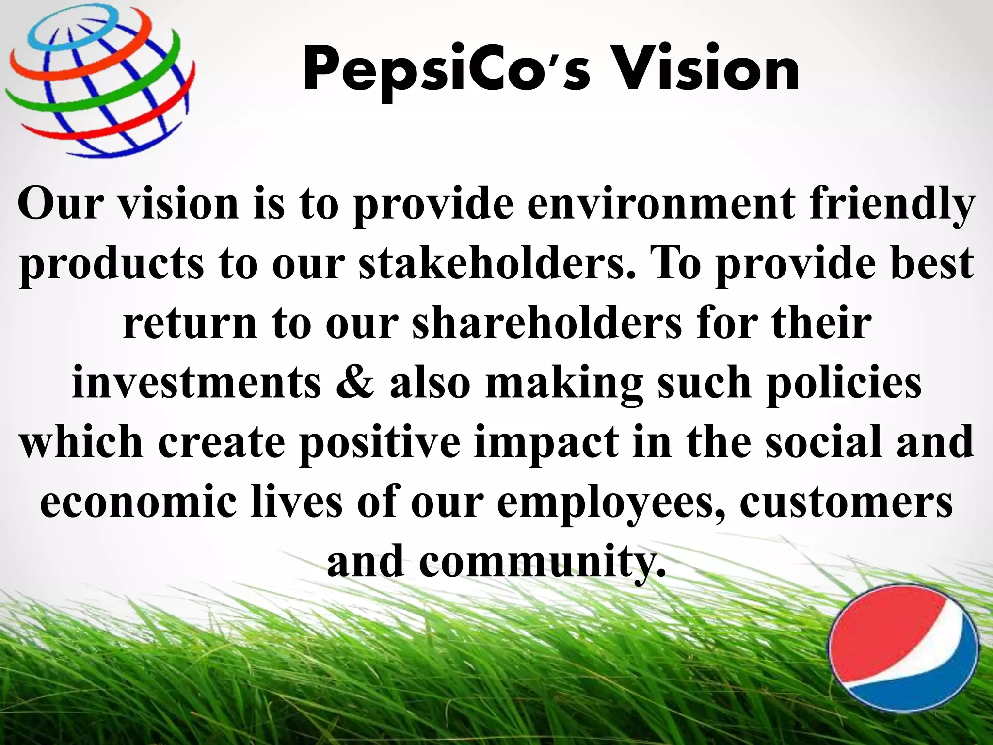 Our vision is to provide environment friendly
products to our stakeholders. To provide best
return to our shareholders for their
investments & also making such policies
which create positive impact in the social and
economic lives of our employees, customers
and community.
PepsiCo's Vision
11
 