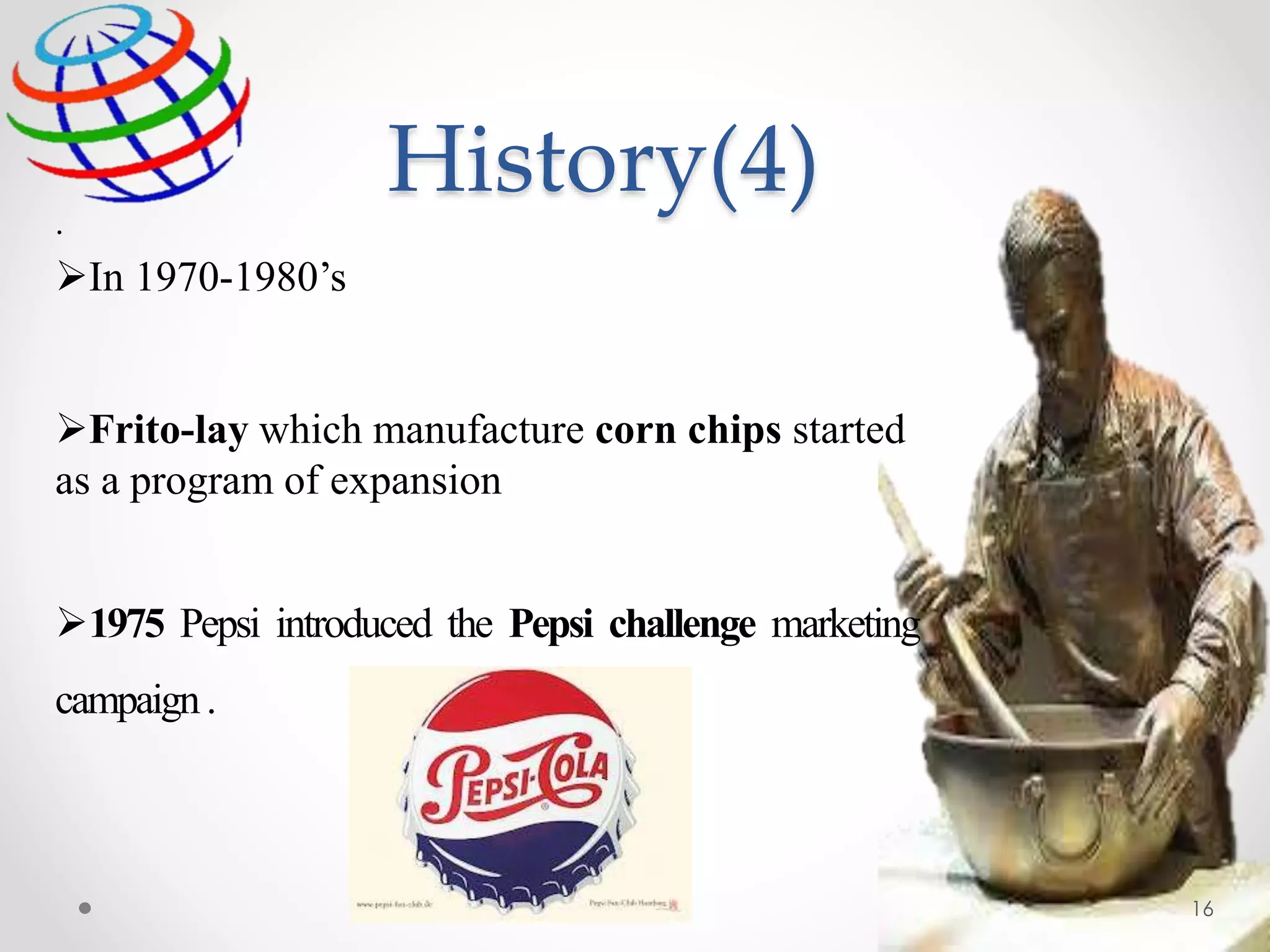 .
In 1970-1980’s
Frito-lay which manufacture corn chips started
as a program of expansion
1975 Pepsi introduced the Pepsi challenge marketing
campaign.
History(4)
16
 