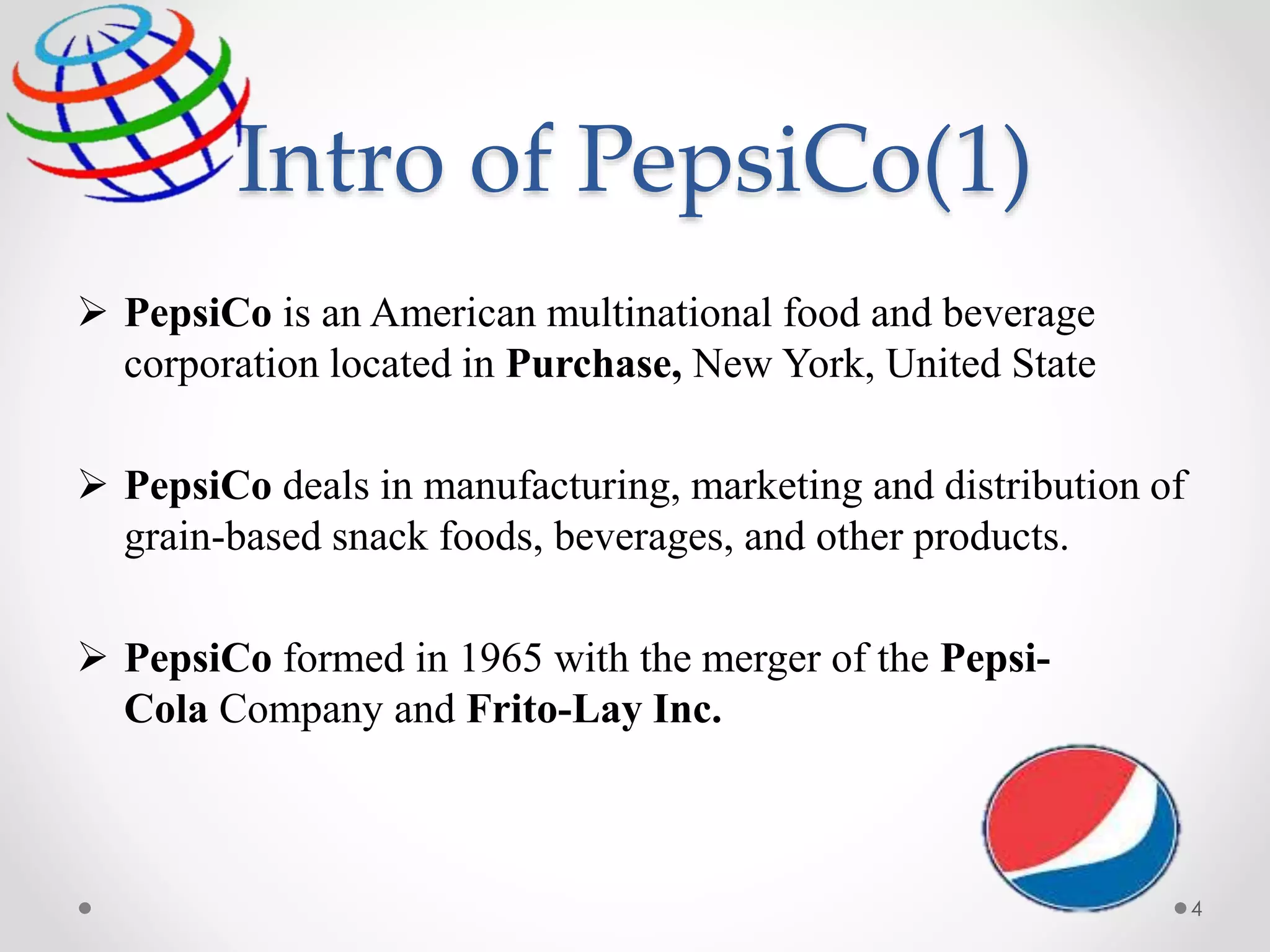 Intro of PepsiCo(1)
 PepsiCo is an American multinational food and beverage
corporation located in Purchase, New York, United State
 PepsiCo deals in manufacturing, marketing and distribution of
grain-based snack foods, beverages, and other products.
 PepsiCo formed in 1965 with the merger of the Pepsi-
Cola Company and Frito-Lay Inc.
4
 