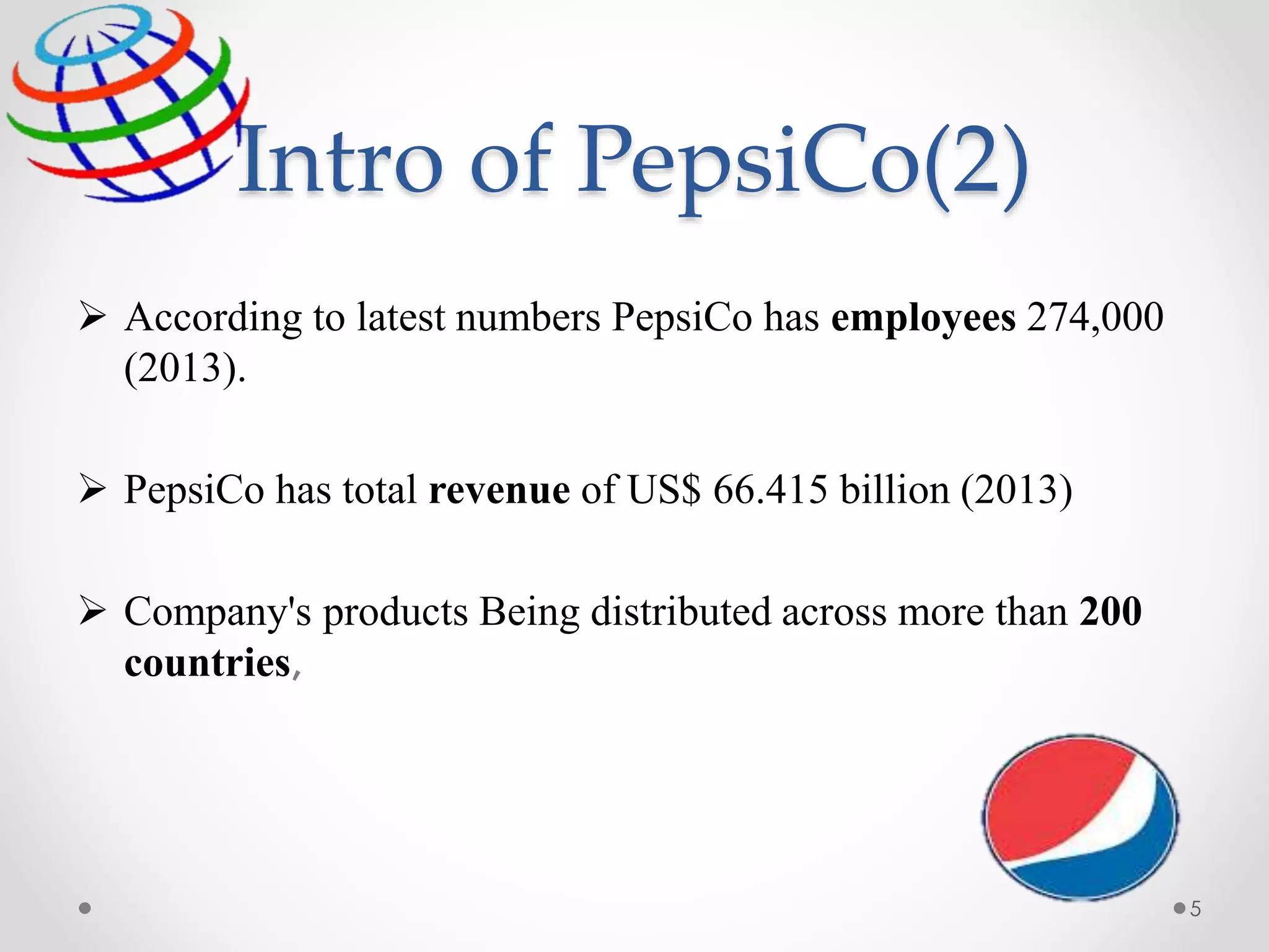Intro of PepsiCo(2)
 According to latest numbers PepsiCo has employees 274,000
(2013).
 PepsiCo has total revenue of US$ 66.415 billion (2013)
 Company's products Being distributed across more than 200
countries,
5
 