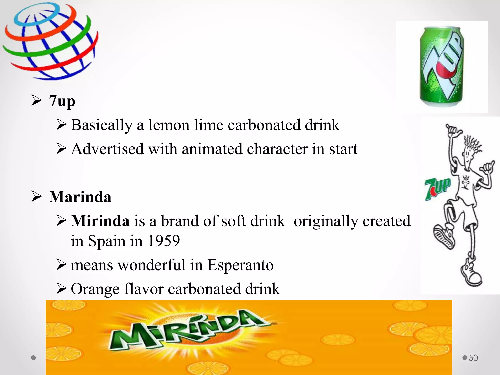  7up
Basically a lemon lime carbonated drink
Advertised with animated character in start
 Marinda
Mirinda is a brand of soft drink originally created
in Spain in 1959
means wonderful in Esperanto
Orange flavor carbonated drink
50
 