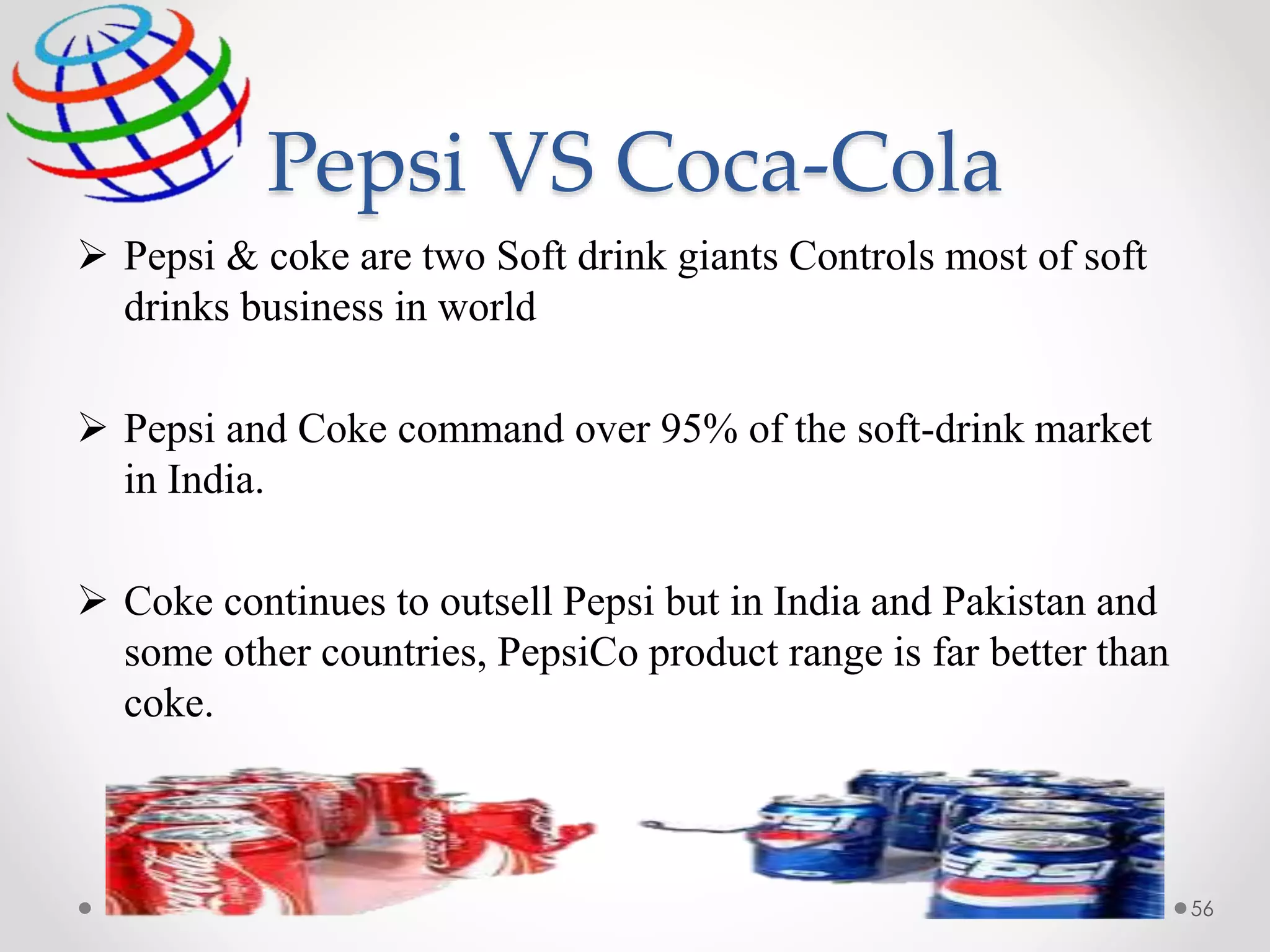 Pepsi VS Coca-Cola
56
 Pepsi & coke are two Soft drink giants Controls most of soft
drinks business in world
 Pepsi and Coke command over 95% of the soft-drink market
in India.
 Coke continues to outsell Pepsi but in India and Pakistan and
some other countries, PepsiCo product range is far better than
coke.
 