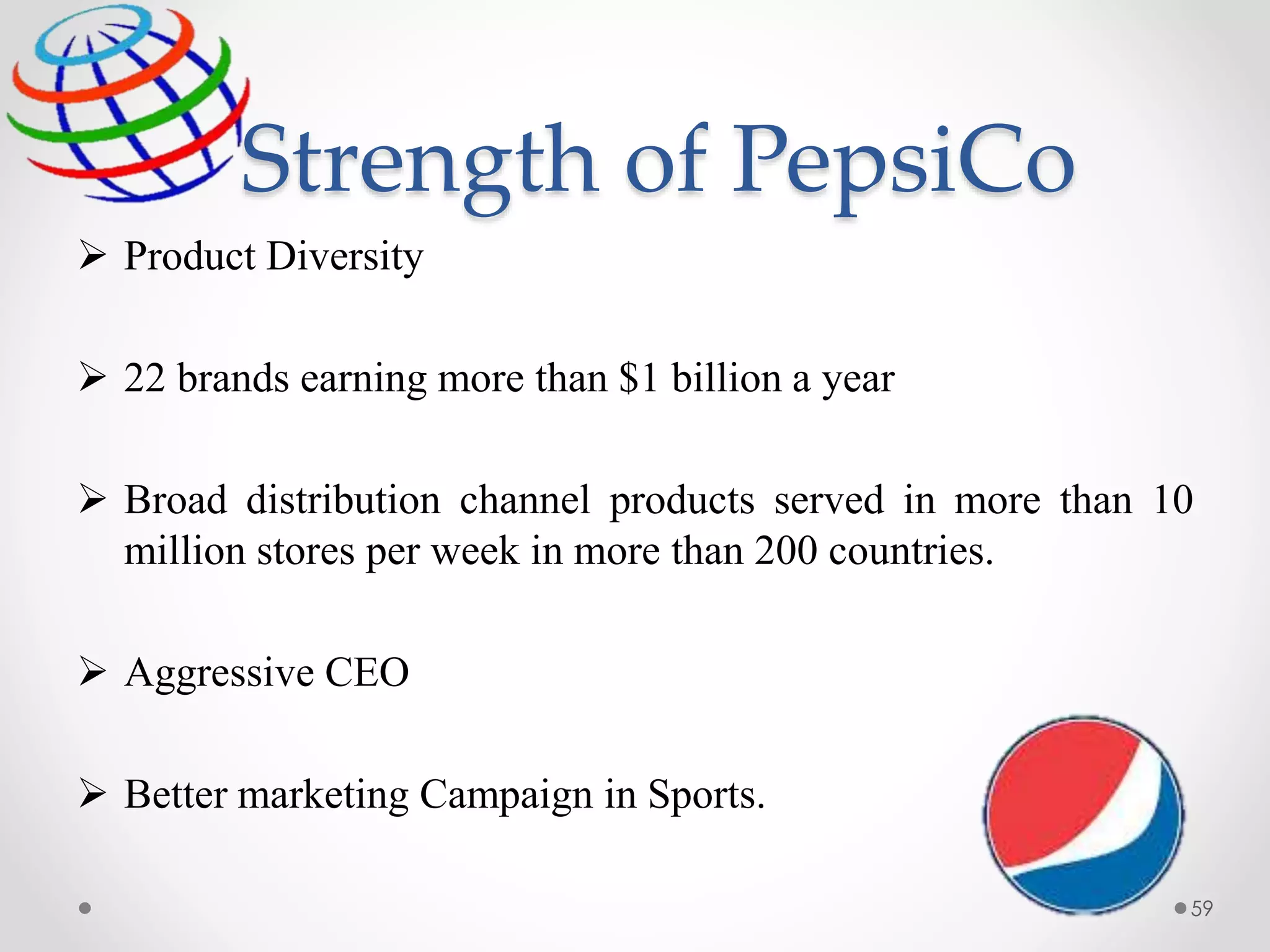 Strength of PepsiCo
 Product Diversity
 22 brands earning more than $1 billion a year
 Broad distribution channel products served in more than 10
million stores per week in more than 200 countries.
 Aggressive CEO
 Better marketing Campaign in Sports.
59
 