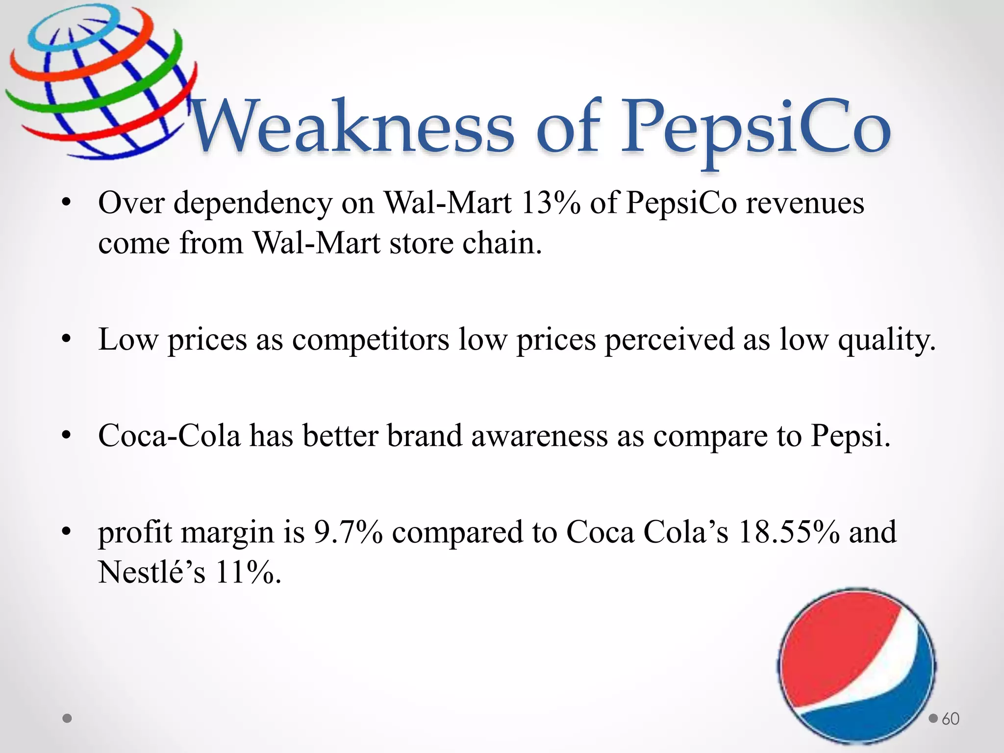 Weakness of PepsiCo
• Over dependency on Wal-Mart 13% of PepsiCo revenues
come from Wal-Mart store chain.
• Low prices as competitors low prices perceived as low quality.
• Coca-Cola has better brand awareness as compare to Pepsi.
• profit margin is 9.7% compared to Coca Cola’s 18.55% and
Nestlé’s 11%.
60
 