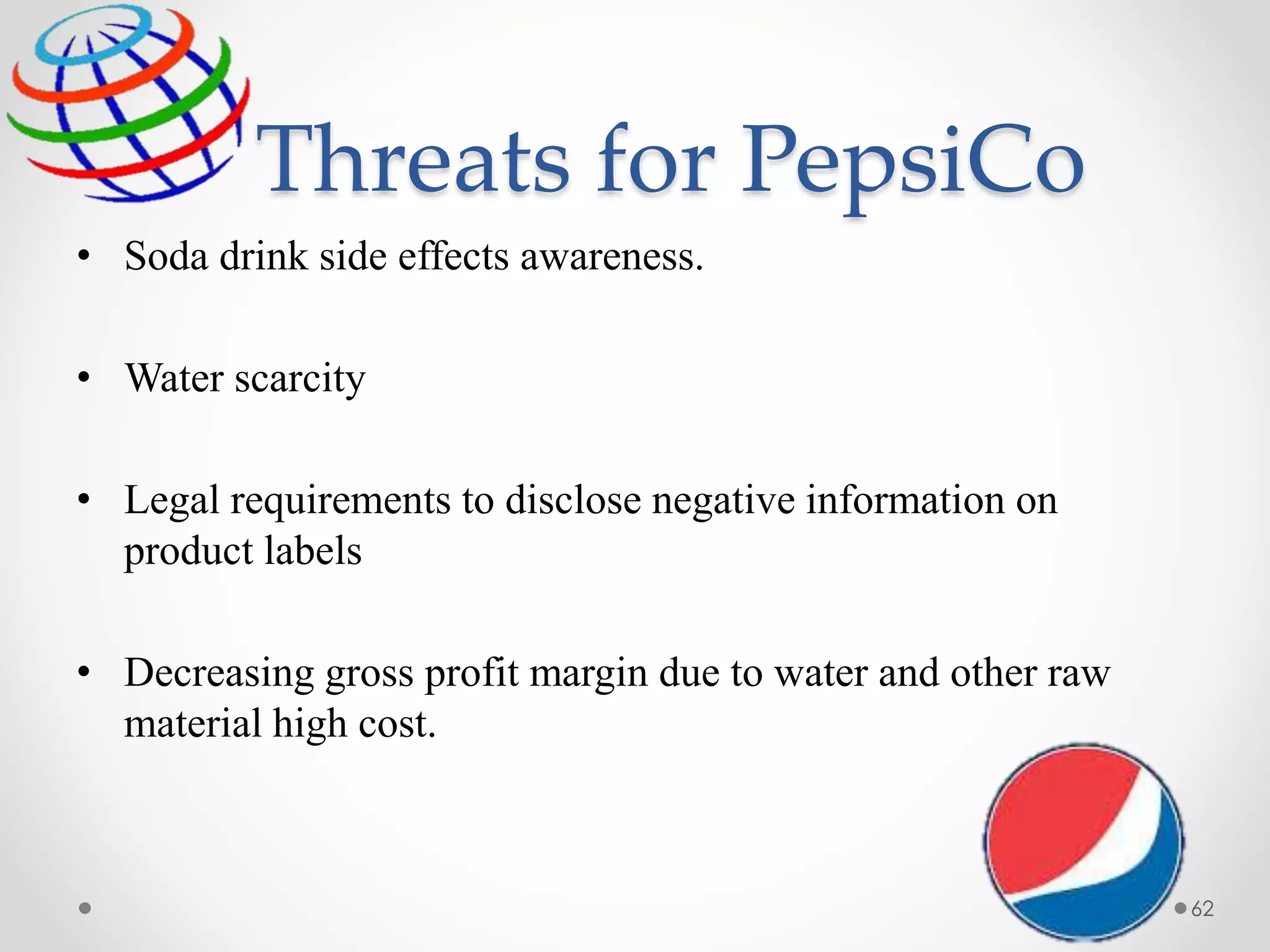 Threats for PepsiCo
• Soda drink side effects awareness.
• Water scarcity
• Legal requirements to disclose negative information on
product labels
• Decreasing gross profit margin due to water and other raw
material high cost.
62
 