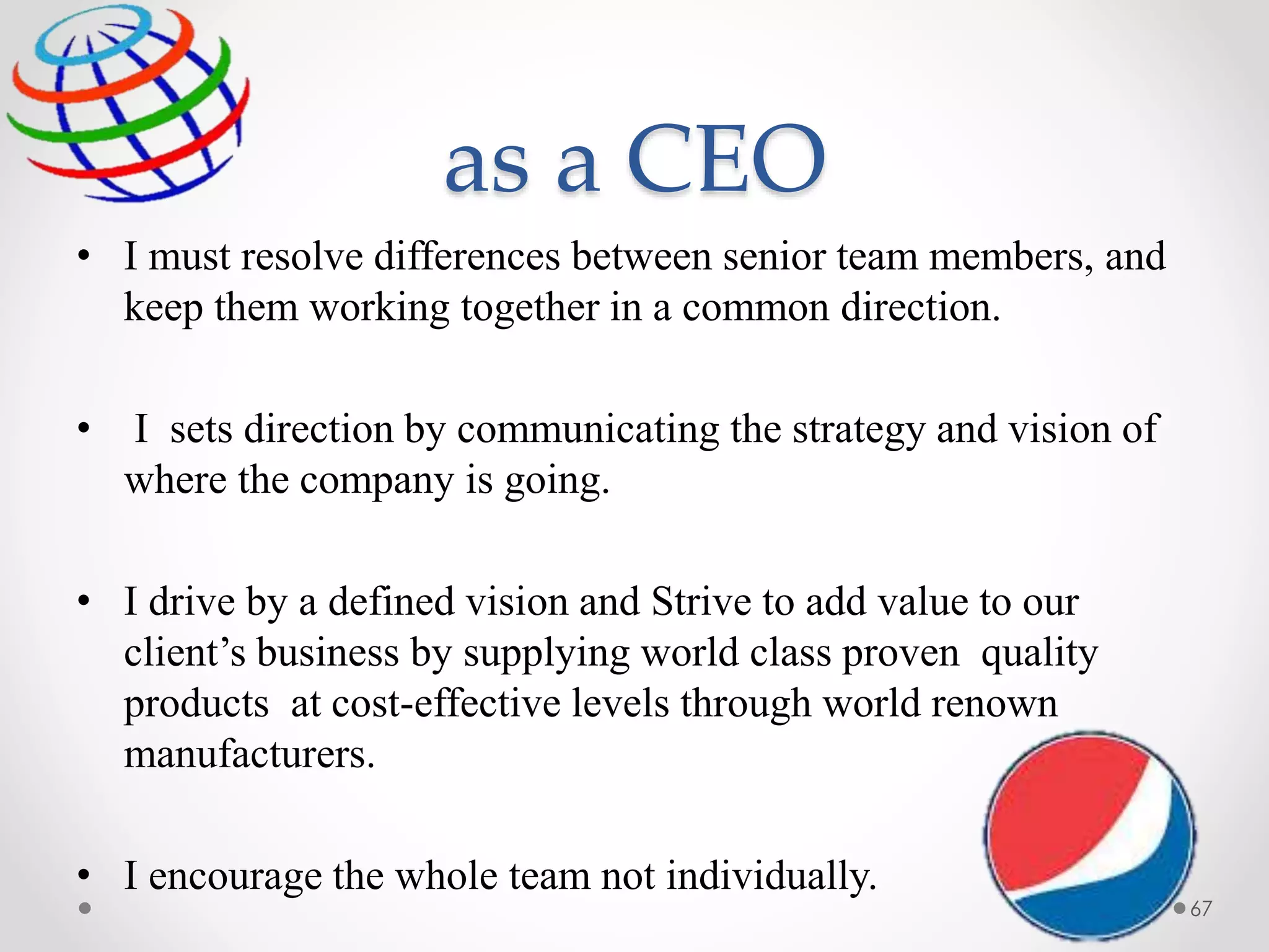 as a CEO
• I must resolve differences between senior team members, and
keep them working together in a common direction.
• I sets direction by communicating the strategy and vision of
where the company is going.
• I drive by a defined vision and Strive to add value to our
client’s business by supplying world class proven quality
products at cost-effective levels through world renown
manufacturers.
• I encourage the whole team not individually.
67
 